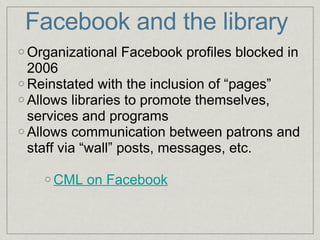 Facebook and the library Organizational Facebook profiles blocked in 2006 Reinstated with the inclusion of “pages” Allows libraries to promote themselves, services and programs Allows communication between patrons and staff via “wall” posts, messages, etc. CML on Facebook 