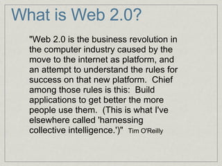 What is Web 2.0? "Web 2.0 is the business revolution in the computer industry caused by the move to the internet as platform, and an attempt to understand the rules for success on that new platform.  Chief among those rules is this:  Build applications to get better the more people use them.  (This is what I've elsewhere called 'harnessing collective intelligence.')"   Tim O'Reilly   