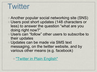 Twitter Another popular social networking site (SNS) Users post short updates (148 characters or less) to answer the question “what are you doing right now?” Users can “follow” other users to subscribe to their updates Updates can be made via SMS text messaging, on the twitter website, and by various other means (e.g. facebook) "Twitter in Plain English" 