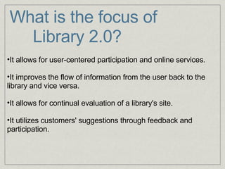 What is the focus of        Library 2.0?     It allows for user-centered participation and online services.   It improves the flow of information from the user back to the library and vice versa.   It allows for continual evaluation of a library's site.   It utilizes customers' suggestions through feedback and participation. 