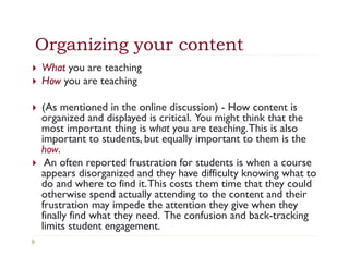 Organizing your content
}    What you are teaching
}    How you are teaching

}    (As mentioned in the online discussion) - How content is
      organized and displayed is critical. You might think that the
      most important thing is what you are teaching. This is also
      important to students, but equally important to them is the
      how.
}     An often reported frustration for students is when a course
      appears disorganized and they have difficulty knowing what to
      do and where to find it. This costs them time that they could
      otherwise spend actually attending to the content and their
      frustration may impede the attention they give when they
      finally find what they need. The confusion and back-tracking
      limits student engagement.
 