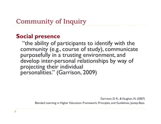 Community of Inquiry

Social presence 
  “the ability of participants to identify with the
 community (e.g., course of study), communicate
 purposefully in a trusting environment, and
 develop inter-personal relationships by way of
 projecting their individual
 personalities.” (Garrison, 2009)



                                                          Garrison, D. R., & Vaughan, N. (2007)
       Blended Learning in Higher Education: Framework, Principles, and Guidelines. Jossey-Bass.
 