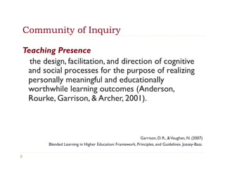 Community of Inquiry

Teaching Presence
  the design, facilitation, and direction of cognitive
 and social processes for the purpose of realizing
 personally meaningful and educationally
 worthwhile learning outcomes (Anderson,
 Rourke, Garrison, & Archer, 2001).



                                                           Garrison, D. R., & Vaughan, N. (2007)
        Blended Learning in Higher Education: Framework, Principles, and Guidelines. Jossey-Bass.
 