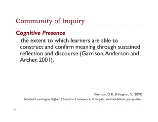 Community of Inquiry
Cognitive Presence 
 the extent to which learners are able to
 construct and confirm meaning through sustained
 reflection and discourse (Garrison, Anderson and
 Archer, 2001).




                                                      Garrison, D. R., & Vaughan, N. (2007)
   Blended Learning in Higher Education: Framework, Principles, and Guidelines. Jossey-Bass.
 