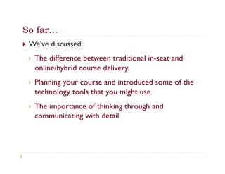 So far…
}    We’ve discussed
      }    The difference between traditional in-seat and
            online/hybrid course delivery.
      }    Planning your course and introduced some of the
            technology tools that you might use
      }    The importance of thinking through and
            communicating with detail
 