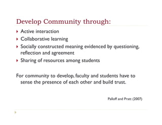 Develop Community through:
}  Active interaction
}  Collaborative learning
}  Socially constructed meaning evidenced by questioning,
    reflection and agreement
}  Sharing of resources among students


For community to develop, faculty and students have to
  sense the presence of each other and build trust.


                                           Palloff and Pratt (2007)
 