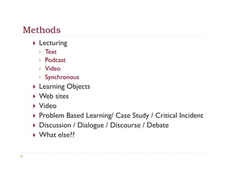 Methods
 }    Lecturing
       }    Text
       }    Podcast
       }    Video
       }    Synchronous
 }    Learning Objects
 }    Web sites
 }    Video
 }    Problem Based Learning/ Case Study / Critical Incident
 }    Discussion / Dialogue / Discourse / Debate
 }    What else??
 
