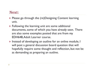 Next:
}  Please go through the (re)Designing Content learning
    unit.
}  Following the learning unit are some additional
    documents, some of which you have already seen. There
    are also some examples posted that are from my
    EDH648, Adult Learner course.
}  Instead of developing an outline for an online module, I
    will post a general discussion board question that will
    hopefully require some thought and reflection, but not be
    as demanding as preparing an outline.
 