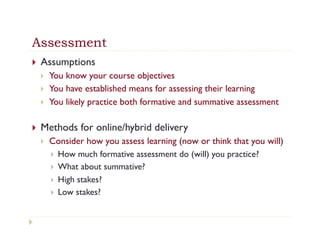 Assessment
}    Assumptions
      }    You know your course objectives
      }    You have established means for assessing their learning
      }    You likely practice both formative and summative assessment

}    Methods for online/hybrid delivery
      }    Consider how you assess learning (now or think that you will)
            }  How much formative assessment do (will) you practice?
            }  What about summative?
            }  High stakes?
            }  Low stakes?
 