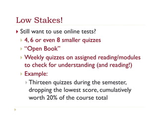 Low Stakes!
}  Still  want to use online tests?
  }  4, 6 or even 8 smaller quizzes
  }  “Open Book”
  }  Weekly quizzes on assigned reading/modules
      to check for understanding (and reading!)
  }  Example:
      }  Thirteen quizzes during the semester,
          dropping the lowest score, cumulatively
          worth 20% of the course total
 