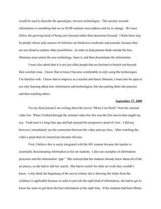 would be used to describe the apocalypse, not new technologies. This anxiety towards

information is something that we as SLIM students must address and try to change. We must

follow the growing trend of being user-focused rather than document-focused. I think there may

be people whose only sources of reference are hardcover textbooks and journals, because they

are too afraid to explore other possibilities. In order to help patrons think outside the box,

librarians must attack the new technology, learn it, and then disseminate the information.

       I must also admit that it is not just older people that are hesitant to branch out beyond

their comfort zone. I know that at times I become comfortable in only using the technologies

I’m familiar with. I know that to improve as a teacher and future librarian, I must also be open to

not only learning about new information and technologies, but also putting them into practice

and then teaching others.

                                                                                September 27, 2009

       For my third journal I am writing about the movie “Mona Lisa Smile” from the seminal

video list. When I looked through the seminal video list, this was the first movie that caught my

eye. I had seen it a long time ago and had enjoyed the progressive point of view. I did not,

however, immediately see the connection between the video and our class. After watching the

video a great deal of connections became obvious.

       First, I believe this is easily integrated with the 801 content because the teacher is

essentially disseminating information to her art students. I also see examples of information

processes and the information “gap.” She realized that her students already knew about all of the

art pieces, so she had to edit her search. She had to search for other art work they wouldn’t

know. I also think the beginning of the movie (where she is showing the slides from the

syllabus) is applicable because in order to provide the right kind of information, she had to get to

know her users to get them the best information at the right time. If the students had been library
 