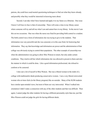 patrons, she could have used neutral questioning techniques to find out what they knew already

and possibly what they would be interested in knowing more about.

       Second, I can take what I have learned and apply it to my future as a librarian. One issue

I know I will have to face is that of censorship. There will come a time in my library career

where someone will try and tell me what I can and cannot have in my library. In the movie I saw

this on two occasions. One was when the nurse was fired for providing birth control to a student.

The birth control was a form of information she was trying to give to the students. That

information was very powerful and she was censored, or in this case fired, for bestowing that

information. They say that knowledge and information are power and the administration of that

college was obviously trying to control their population. The other example of censorship was

when the administration was going to allow Miss Watson to return, but only under certain

conditions. They tried to tell her which information she was allowed to present to them and also

the manner in which it could be done. Like a good information professional, she refused to

conform or be censored.

       I also saw a lot of myself in Miss Watson. She was a liberal woman in the midst of a

college with traditionalist ideals producing conservative women. I am a very liberal extroverted

woman who at times feels (in the library program) like an outsider. Many of the SLIM students

have similar open-minded views, but most of them are very introverted. When I walked into

orientation I didn’t make a connection with any of the other students and that was difficult. Then

again, I cannot judge the other students for having a different personality style than me, just like

Miss Watson could not judge the girls for having different ideals.
 