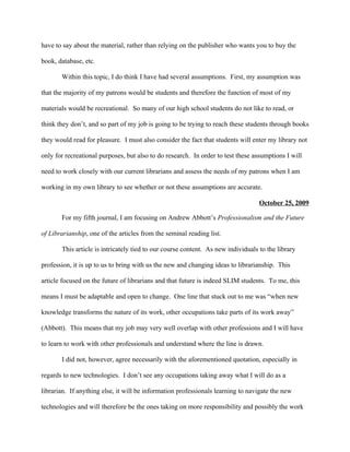 have to say about the material, rather than relying on the publisher who wants you to buy the

book, database, etc.

       Within this topic, I do think I have had several assumptions. First, my assumption was

that the majority of my patrons would be students and therefore the function of most of my

materials would be recreational. So many of our high school students do not like to read, or

think they don’t, and so part of my job is going to be trying to reach these students through books

they would read for pleasure. I must also consider the fact that students will enter my library not

only for recreational purposes, but also to do research. In order to test these assumptions I will

need to work closely with our current librarians and assess the needs of my patrons when I am

working in my own library to see whether or not these assumptions are accurate.

                                                                                  October 25, 2009

       For my fifth journal, I am focusing on Andrew Abbott’s Professionalism and the Future

of Librarianship, one of the articles from the seminal reading list.

       This article is intricately tied to our course content. As new individuals to the library

profession, it is up to us to bring with us the new and changing ideas to librarianship. This

article focused on the future of librarians and that future is indeed SLIM students. To me, this

means I must be adaptable and open to change. One line that stuck out to me was “when new

knowledge transforms the nature of its work, other occupations take parts of its work away”

(Abbott). This means that my job may very well overlap with other professions and I will have

to learn to work with other professionals and understand where the line is drawn.

       I did not, however, agree necessarily with the aforementioned quotation, especially in

regards to new technologies. I don’t see any occupations taking away what I will do as a

librarian. If anything else, it will be information professionals learning to navigate the new

technologies and will therefore be the ones taking on more responsibility and possibly the work
 