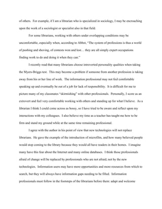 of others. For example, if I am a librarian who is specialized in sociology, I may be encroaching

upon the work of a sociologist or specialist also in that field.

       For some librarians, working with others under overlapping conditions may be

uncomfortable, especially when, according to Abbot, “The system of professions is thus a world

of pushing and shoving, of contests won and lost… they are all simply expert occupations

finding work to do and doing it when they can.”

       I recently read that many librarians choose introverted personality qualities when taking

the Myers-Briggs test. This may become a problem if someone from another profession is taking

away from his or her line of work. The information professional may not feel comfortable

speaking up and eventually be out of a job for lack of responsibility. It is difficult for me to

picture many of my classmates “skirmishing” with other professionals. Personally, I score as an

extrovert and feel very comfortable working with others and standing up for what I believe. As a

librarian I think I could come across as bossy, so I have tried to be aware and reflect upon my

interactions with my colleagues. I also believe my time as a teacher has taught me how to be

firm and stand my ground while at the same time remaining professional.

       I agree with the author in his point of view that new technologies will not replace

librarians. He gave the example of the introduction of microfilm, and how many believed people

would stop coming to the library because they would all have readers in their homes. I imagine

many have this fear about the Internet and many online databases. I think those professionals

afraid of change will be replaced by professionals who are not afraid; not by the new

technologies. Information users may have more opportunities and more resources from which to

search, but they will always have information gaps needing to be filled. Information

professionals must follow in the footsteps of the librarians before them: adapt and welcome
 