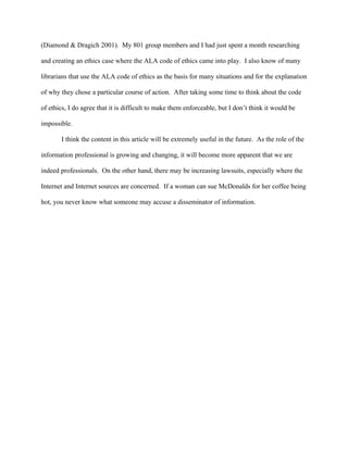 (Diamond & Dragich 2001). My 801 group members and I had just spent a month researching

and creating an ethics case where the ALA code of ethics came into play. I also know of many

librarians that use the ALA code of ethics as the basis for many situations and for the explanation

of why they chose a particular course of action. After taking some time to think about the code

of ethics, I do agree that it is difficult to make them enforceable, but I don’t think it would be

impossible.

       I think the content in this article will be extremely useful in the future. As the role of the

information professional is growing and changing, it will become more apparent that we are

indeed professionals. On the other hand, there may be increasing lawsuits, especially where the

Internet and Internet sources are concerned. If a woman can sue McDonalds for her coffee being

hot, you never know what someone may accuse a disseminator of information.
 