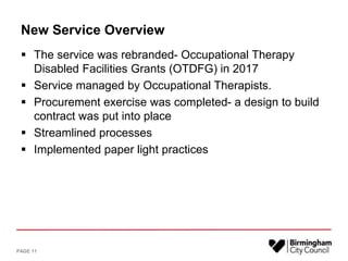 New Service Overview
 The service was rebranded- Occupational Therapy
Disabled Facilities Grants (OTDFG) in 2017
 Service managed by Occupational Therapists.
 Procurement exercise was completed- a design to build
contract was put into place
 Streamlined processes
 Implemented paper light practices
PAGE 11
 