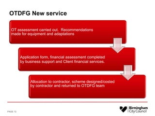 OTDFG New service
OT assessment carried out. Recommendations
made for equipment and adaptations
Application form, financial assessment completed
by business support and Client financial services.
Allocation to contractor, scheme designed/costed
by contractor and returned to OTDFG team
PAGE 12
 
