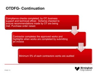 OTDFG- Continuation
Compliance checks completed, by OT, business
support and technical officer. Scheme checked to
ensure recommendations made by OT are being
met. Purchase order raised.
Contractor completes the approved works and
highlights when works are completed by submitting
an invoice
Minimum 5% of each contractors works are audited
PAGE 13
 