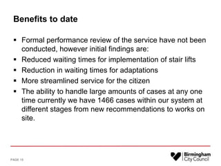 Benefits to date
 Formal performance review of the service have not been
conducted, however initial findings are:
 Reduced waiting times for implementation of stair lifts
 Reduction in waiting times for adaptations
 More streamlined service for the citizen
 The ability to handle large amounts of cases at any one
time currently we have 1466 cases within our system at
different stages from new recommendations to works on
site.
PAGE 15
 