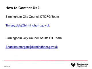 How to Contact Us?
Birmingham City Council OTDFG Team
Timsey.deb@birmingham.gov.uk
Birmingham City Council Adults OT Team
Shantina.morgan@birmingham.gov.uk
PAGE 19
 