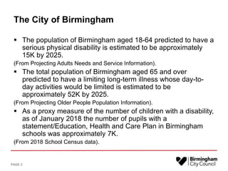The City of Birmingham
 The population of Birmingham aged 18-64 predicted to have a
serious physical disability is estimated to be approximately
15K by 2025.
(From Projecting Adults Needs and Service Information).
 The total population of Birmingham aged 65 and over
predicted to have a limiting long-term illness whose day-to-
day activities would be limited is estimated to be
approximately 52K by 2025.
(From Projecting Older People Population Information).
 As a proxy measure of the number of children with a disability,
as of January 2018 the number of pupils with a
statement/Education, Health and Care Plan in Birmingham
schools was approximately 7K.
(From 2018 School Census data).
PAGE 3
 