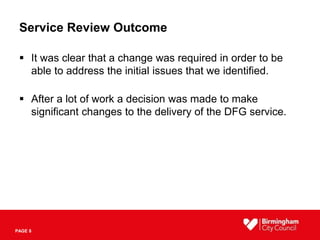 PAGE 8
Service Review Outcome
 It was clear that a change was required in order to be
able to address the initial issues that we identified.
 After a lot of work a decision was made to make
significant changes to the delivery of the DFG service.
 