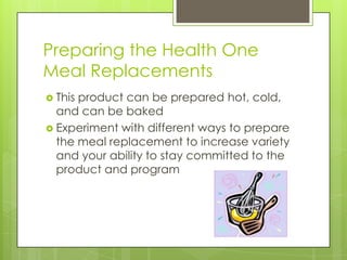 Preparing the Health One
Meal Replacements
 This product can be prepared hot, cold,
and can be baked
 Experiment with different ways to prepare
the meal replacement to increase variety
and your ability to stay committed to the
product and program
 