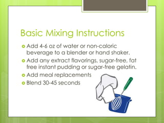 Basic Mixing Instructions
 Add 4-6 oz of water or non-caloric
beverage to a blender or hand shaker.
 Add any extract flavorings, sugar-free, fat
free instant pudding or sugar-free gelatin.
 Add meal replacements
 Blend 30-45 seconds
 