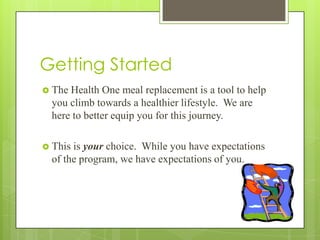Getting Started
 The Health One meal replacement is a tool to help
you climb towards a healthier lifestyle. We are
here to better equip you for this journey.
 This is your choice. While you have expectations
of the program, we have expectations of you.
 