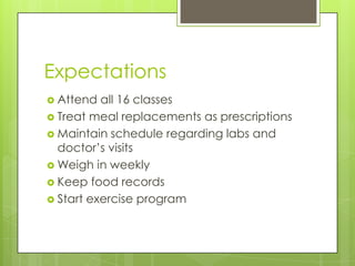 Expectations
 Attend all 16 classes
 Treat meal replacements as prescriptions
 Maintain schedule regarding labs and
doctor’s visits
 Weigh in weekly
 Keep food records
 Start exercise program
 