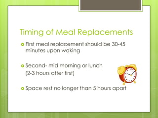Timing of Meal Replacements
 First meal replacement should be 30-45
minutes upon waking
 Second- mid morning or lunch
(2-3 hours after first)
 Space rest no longer than 5 hours apart
 