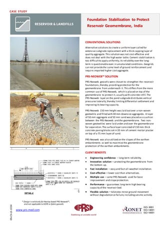 CASE STUDY
CONVENTIONAL SOLUTIONS
Alternative solutions to create a uniformlayer called for
extensive subgrade replacement with a thick cappinglayer of
quality aggregate. This solution was not cost-effective and
does not deal with the high water table. Cement stabilization is
too difficultto apply uniformly,its reliability over the long-
term is questionableeven in unsaturated conditions.Geogrids
can not providethe same level of ground reinforcement and
require imported higher costaggregate.
PRS-NEOWEB™ SOLUTION
PRS-Neoweb geocells were chosen to strengthen the reservoir
foundations,thereby providingprotection for the
geomembrane from underneath it. This differs from the more
common use of PRS-Neoweb, which is placed on top of the
geomembrane to protect it, usually with concrete infill. The
PRS-Neoweb layer on the pond subgradedistributes vertical
pressures laterally,thereby limitingdifferential settlement and
improvingits bearingcapacity.
PRS-Neoweb 150 mm height was laid outover a non-woven
geotextile and filled with 40 mm downsize aggregates. A layer
of 50 mm aggregate and 50 mm sand was placed as a cushion
between the PRS-Neoweb and the geomembrane. Two non-
woven geotextiles were laid under and over the geomembrane
for separation.The surfacelayer consisted of 150 mm thick
concrete pavingblocks setin 20 mm of cement mortar plaster
on top of a 75 mm layer of sand.
PRS-Neoweb was also utilized on the slopes of the earthen
embankments as well to maximize the geomembrane
protection of the earthen embankments.
CLIENT BENEFITS
 Engineering confidence – long-term reliability.
 Innovative solution – protecting the geomembrane from
the bottom up.
 Fast installation – easy and fast all-weather installation.
 Cost-effective – lower cost than alternatives.
 Multiple use – same PRS-Neoweb used for base
improvement and slopeprotection.
 Performance – guarantees long-term high bearing
capacity of the reservoir bed.
 Flexible solution – tolerates minor ground movement
without degradation or failure,includingseismic activity.
Foundation Stabilization to Protect
Reservoir Geomembrane, India
EN-CS-LS-1034
www.prs-med.com
* Design is validonly forNeoloy-based PRS-Neoweb™,
and not applicable toHDPEor fabricgeocells
 