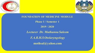 FOUNDATION OF MEDICINE MODULE
Phase 1 / Semester 1
2019 / 2020
Lecturer Dr. Muthanna Saleem
F.A.B.H.S Otolaryngology
mothsal@yahoo.com
 