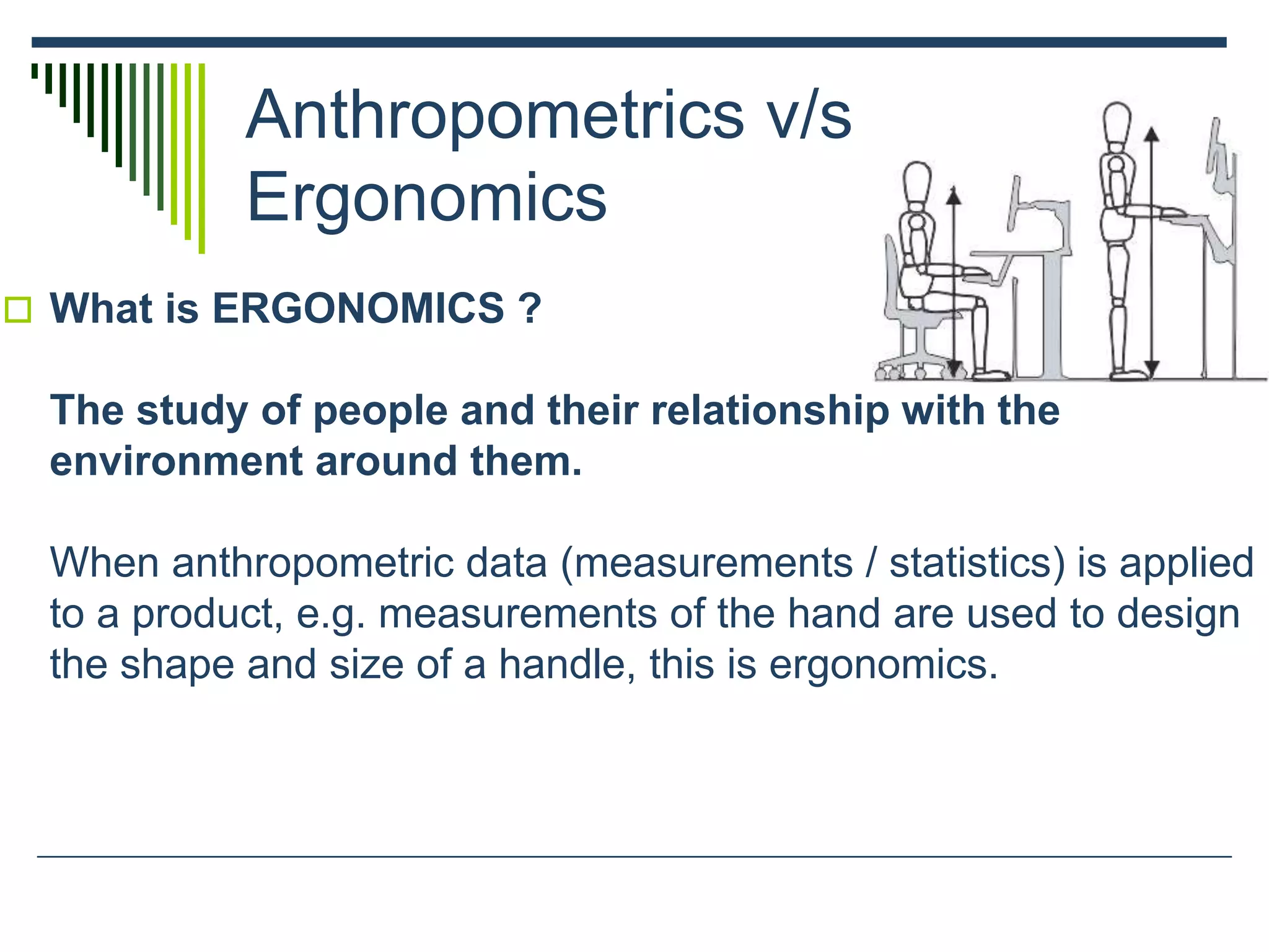 Anthropometrics v/s
Ergonomics
 What is ERGONOMICS ?
The study of people and their relationship with the
environment around them.
When anthropometric data (measurements / statistics) is applied
to a product, e.g. measurements of the hand are used to design
the shape and size of a handle, this is ergonomics.
 