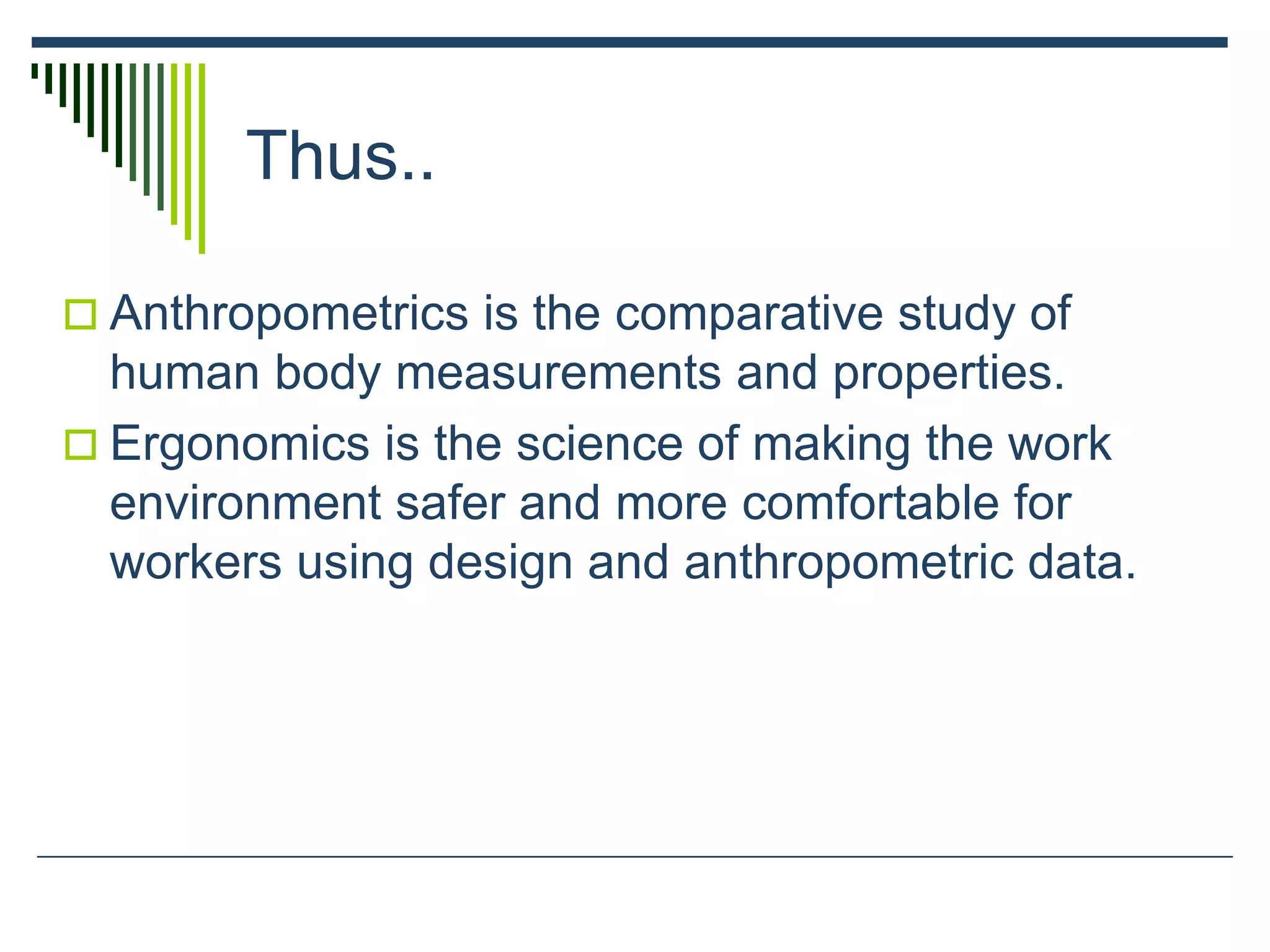 Thus..
 Anthropometrics is the comparative study of
human body measurements and properties.
 Ergonomics is the science of making the work
environment safer and more comfortable for
workers using design and anthropometric data.
 