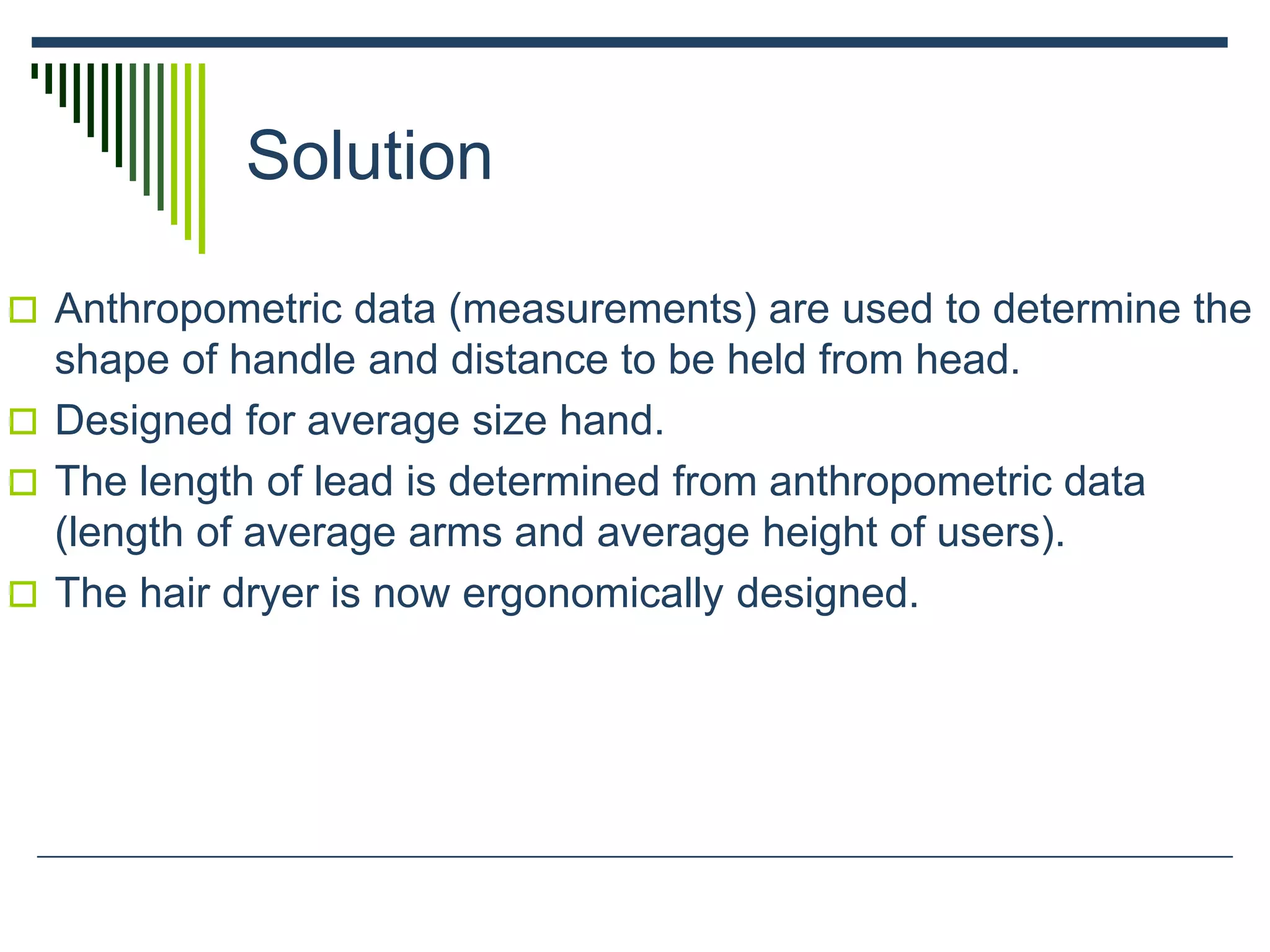 Solution
 Anthropometric data (measurements) are used to determine the
shape of handle and distance to be held from head.
 Designed for average size hand.
 The length of lead is determined from anthropometric data
(length of average arms and average height of users).
 The hair dryer is now ergonomically designed.
 