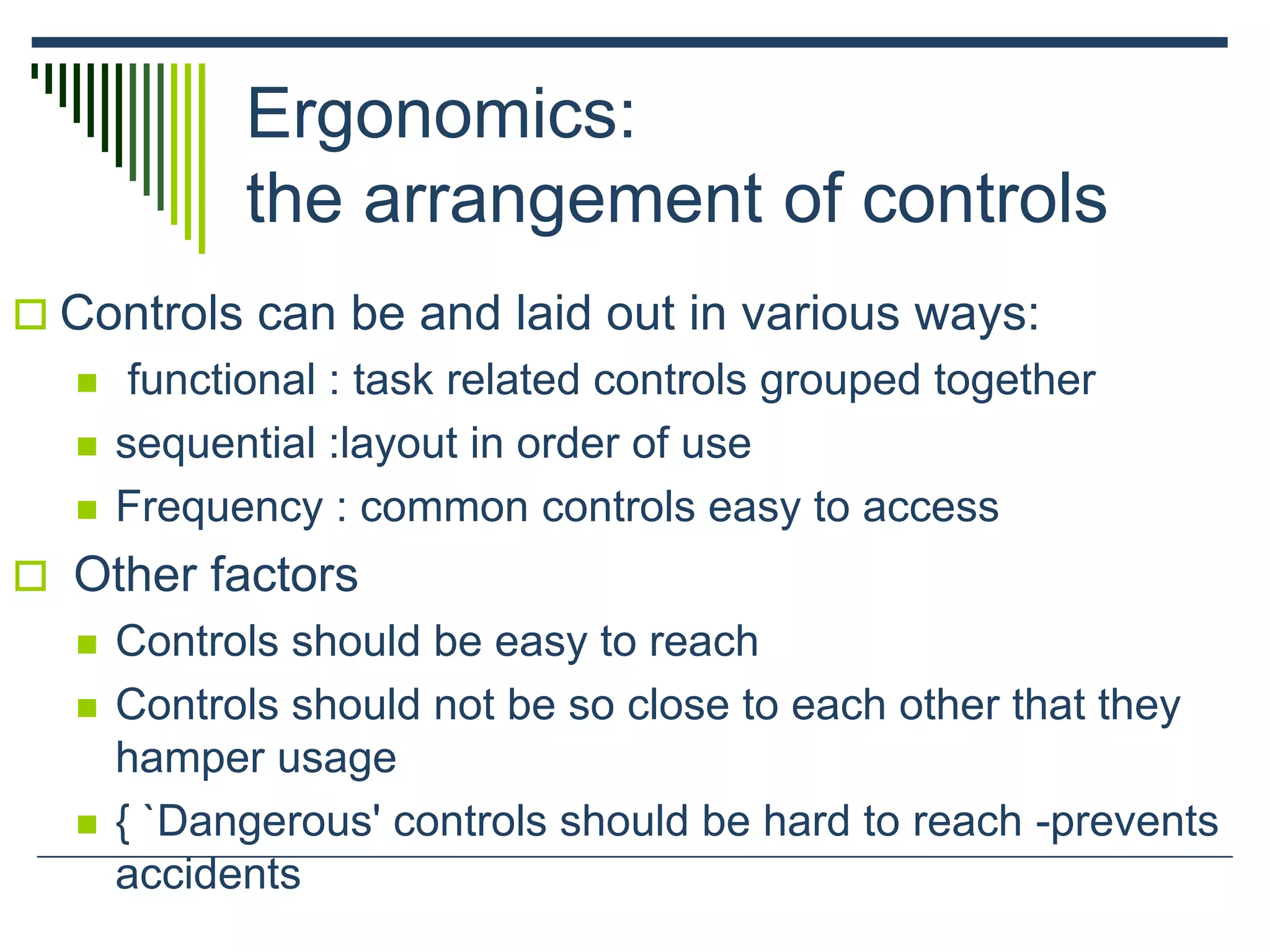 Ergonomics:
the arrangement of controls
 Controls can be and laid out in various ways:
 functional : task related controls grouped together
 sequential :layout in order of use
 Frequency : common controls easy to access
 Other factors
 Controls should be easy to reach
 Controls should not be so close to each other that they
hamper usage
 { `Dangerous' controls should be hard to reach -prevents
accidents
 