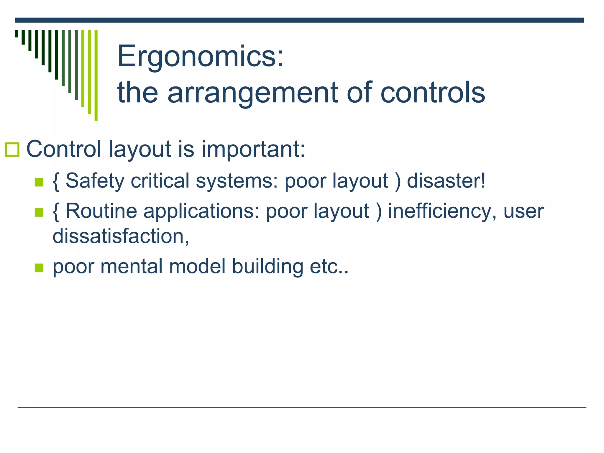 Ergonomics:
the arrangement of controls
 Control layout is important:
 { Safety critical systems: poor layout ) disaster!
 { Routine applications: poor layout ) inefficiency, user
dissatisfaction,
 poor mental model building etc..
 