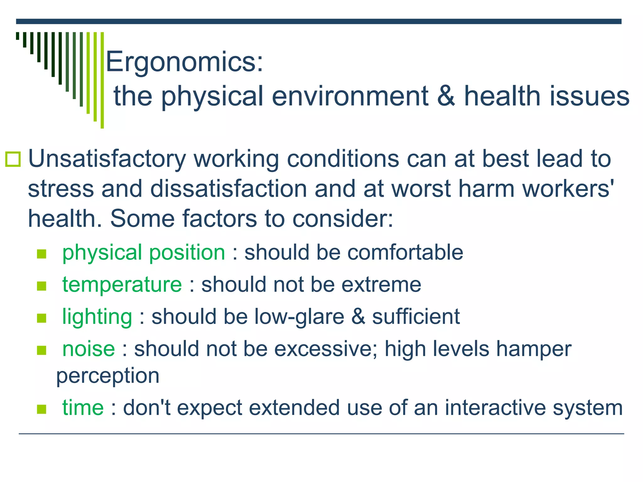 Ergonomics:
the physical environment & health issues
 Unsatisfactory working conditions can at best lead to
stress and dissatisfaction and at worst harm workers'
health. Some factors to consider:
 physical position : should be comfortable
 temperature : should not be extreme
 lighting : should be low-glare & sufficient
 noise : should not be excessive; high levels hamper
perception
 time : don't expect extended use of an interactive system
 