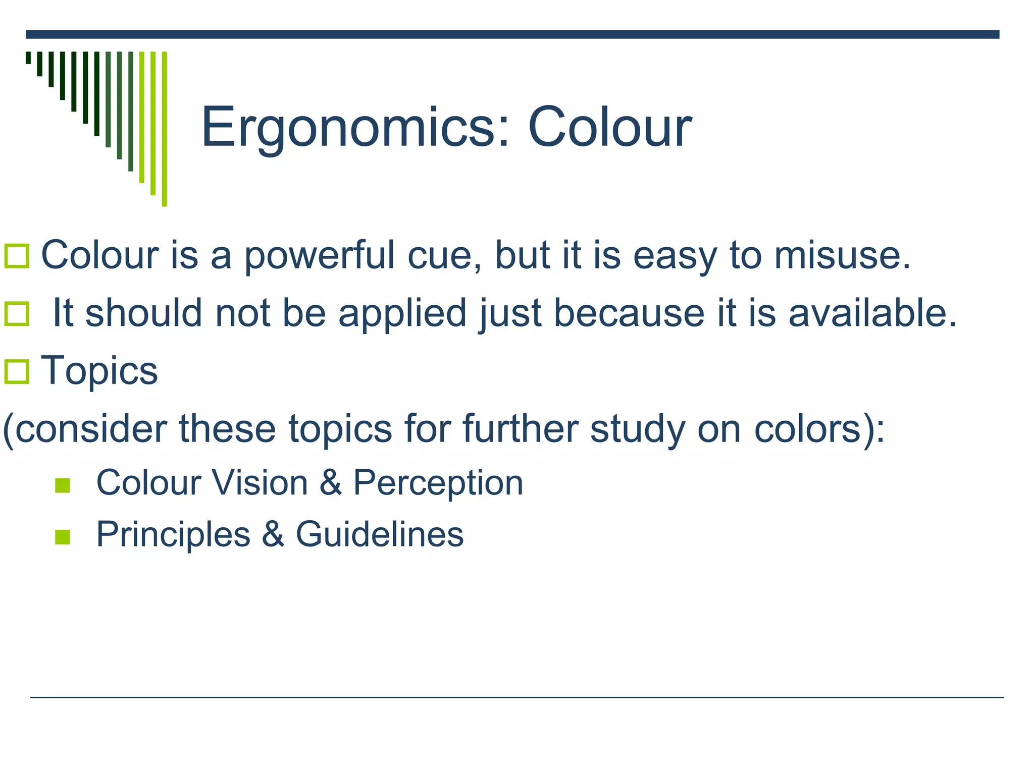Ergonomics: Colour
 Colour is a powerful cue, but it is easy to misuse.
 It should not be applied just because it is available.
 Topics
(consider these topics for further study on colors):
 Colour Vision & Perception
 Principles & Guidelines
 