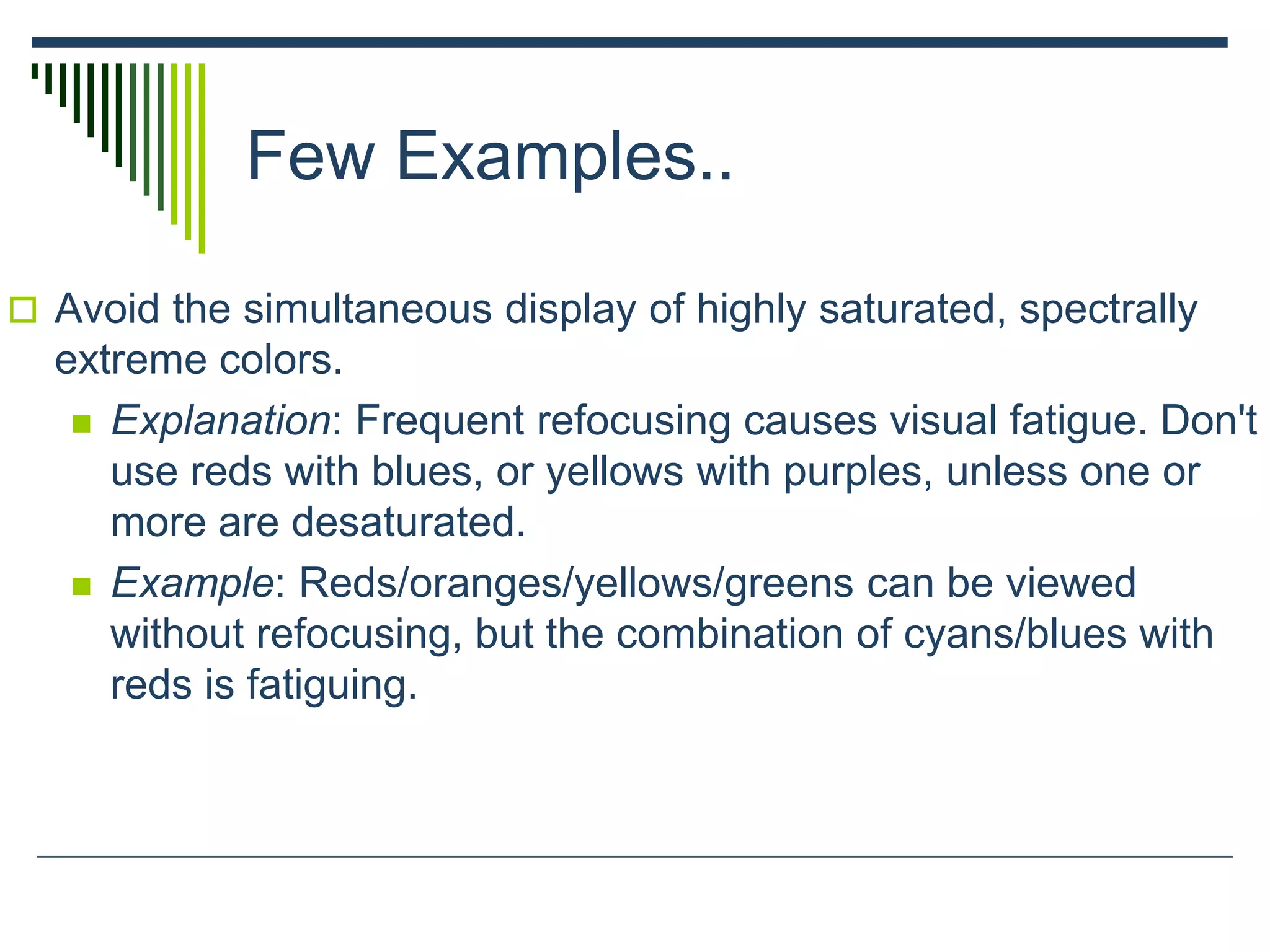 Few Examples..
 Avoid the simultaneous display of highly saturated, spectrally
extreme colors.
 Explanation: Frequent refocusing causes visual fatigue. Don't
use reds with blues, or yellows with purples, unless one or
more are desaturated.
 Example: Reds/oranges/yellows/greens can be viewed
without refocusing, but the combination of cyans/blues with
reds is fatiguing.
 