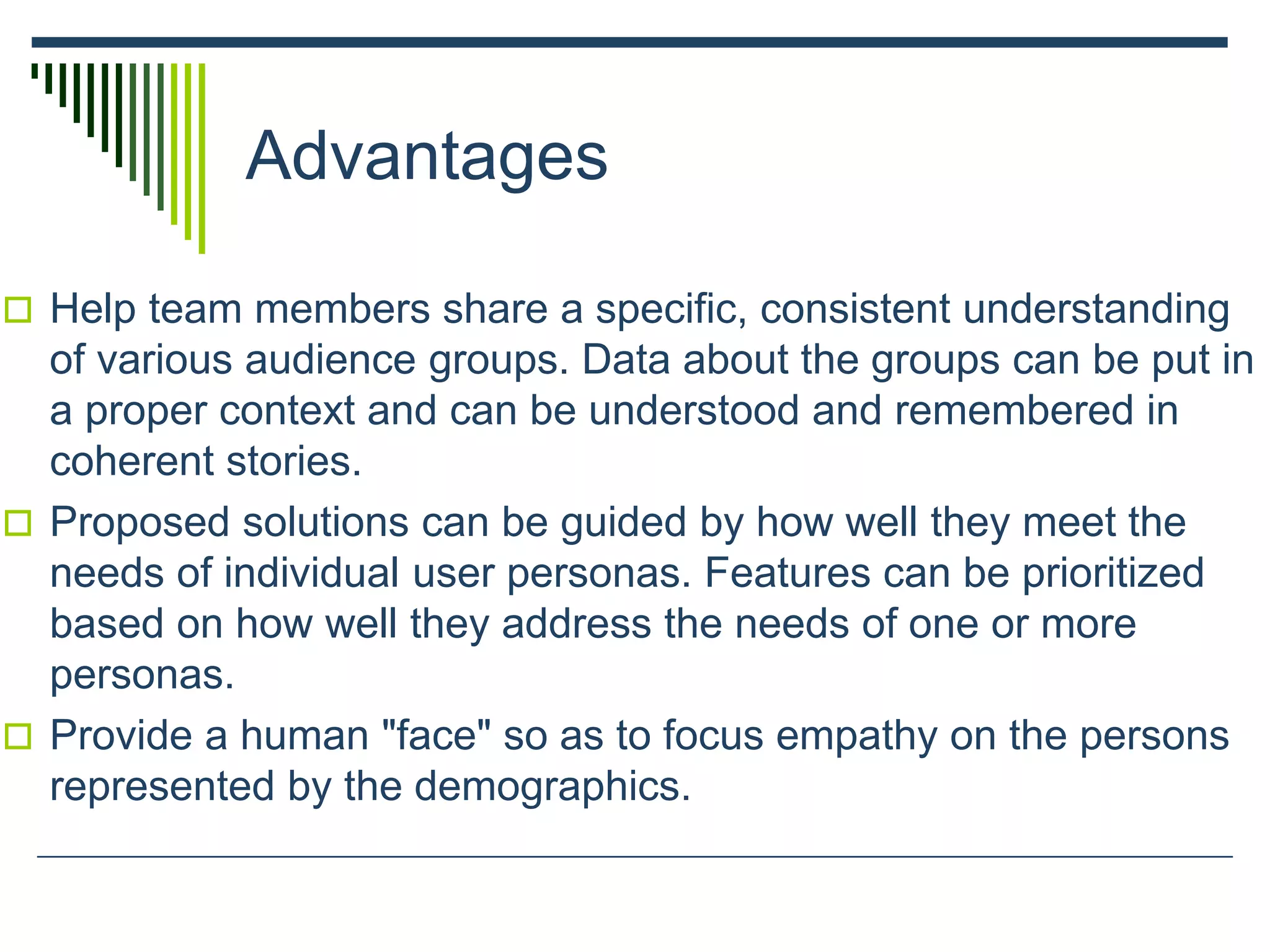 Advantages
 Help team members share a specific, consistent understanding
of various audience groups. Data about the groups can be put in
a proper context and can be understood and remembered in
coherent stories.
 Proposed solutions can be guided by how well they meet the
needs of individual user personas. Features can be prioritized
based on how well they address the needs of one or more
personas.
 Provide a human "face" so as to focus empathy on the persons
represented by the demographics.
 