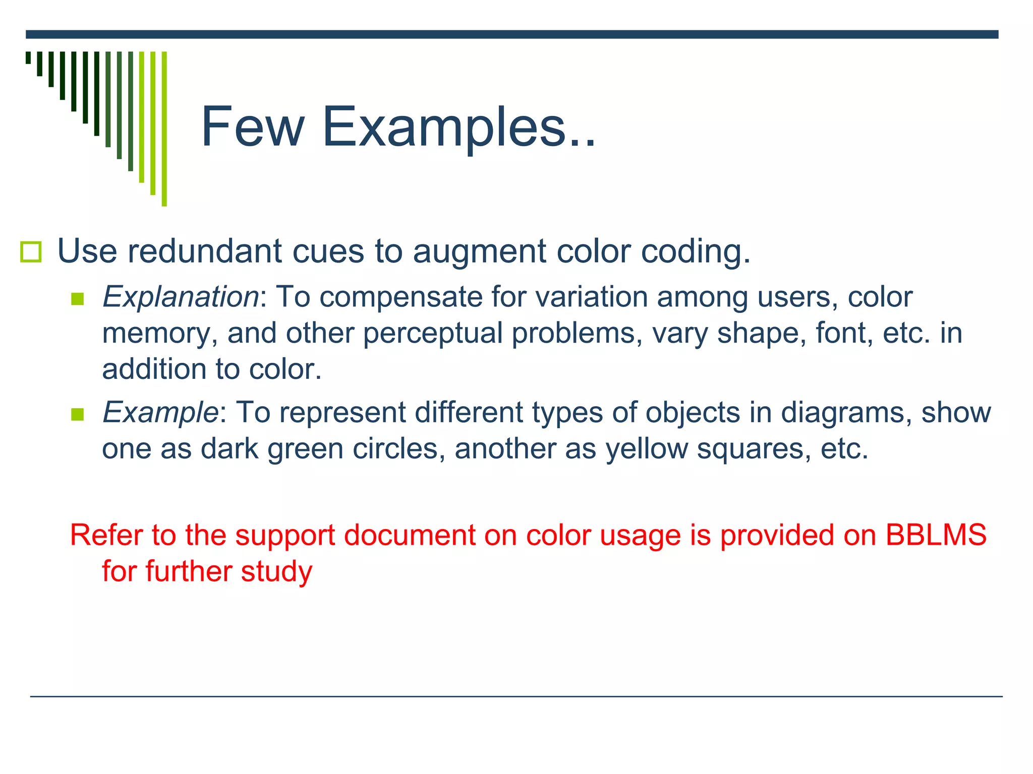 Few Examples..
 Use redundant cues to augment color coding.
 Explanation: To compensate for variation among users, color
memory, and other perceptual problems, vary shape, font, etc. in
addition to color.
 Example: To represent different types of objects in diagrams, show
one as dark green circles, another as yellow squares, etc.
Refer to the support document on color usage is provided on BBLMS
for further study
 