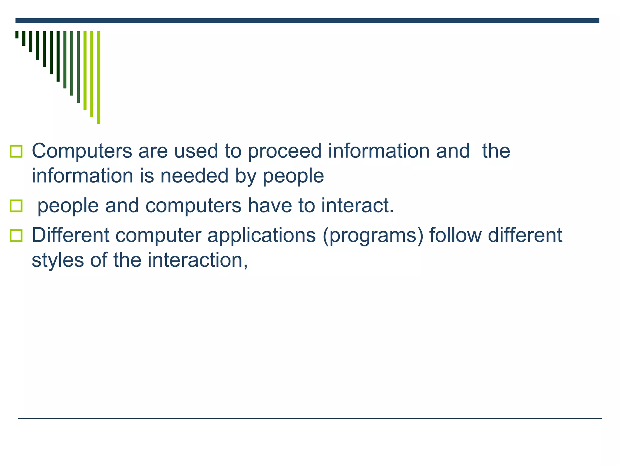  Computers are used to proceed information and the
information is needed by people
 people and computers have to interact.
 Different computer applications (programs) follow different
styles of the interaction,
 