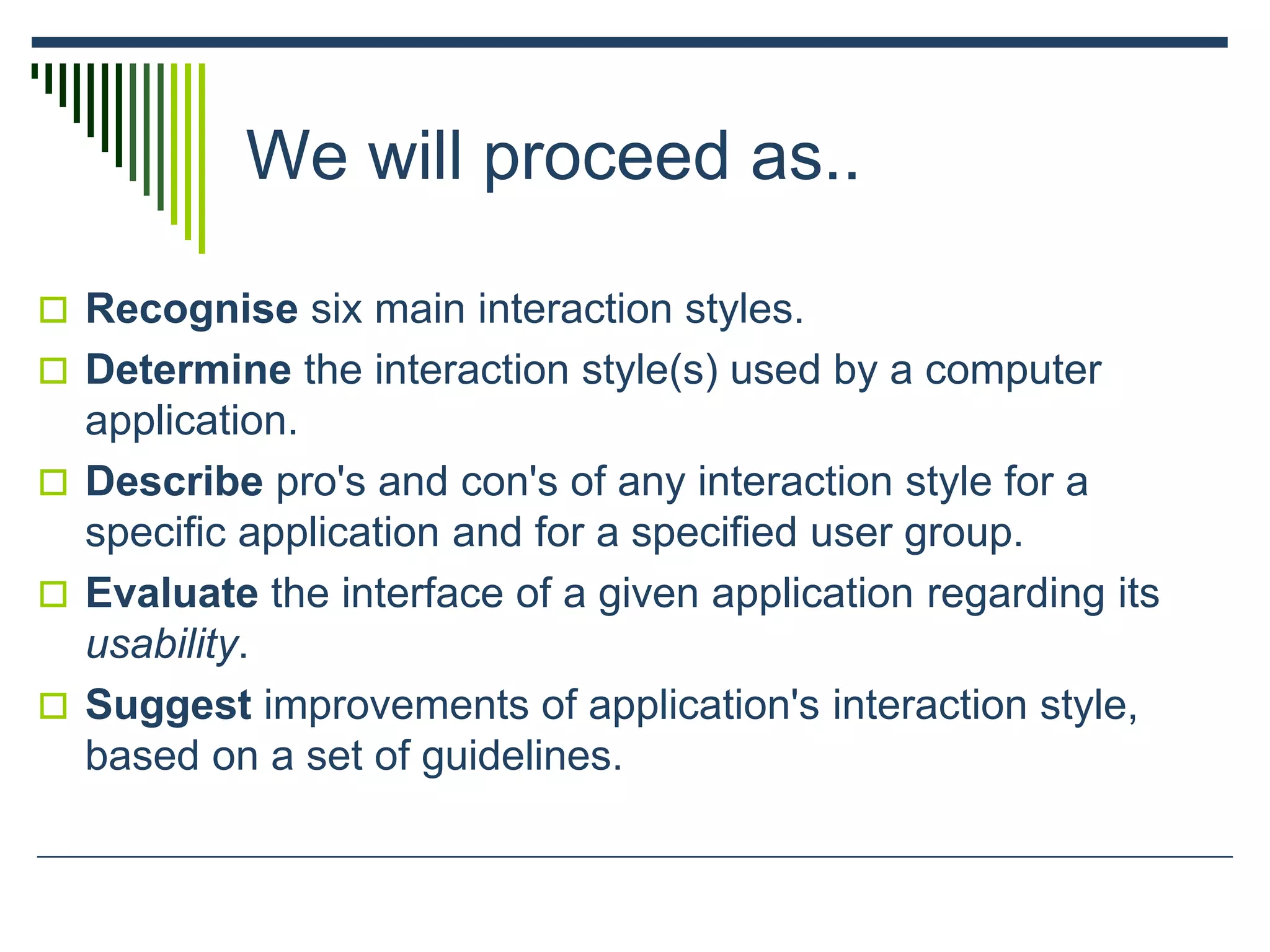 We will proceed as..
 Recognise six main interaction styles.
 Determine the interaction style(s) used by a computer
application.
 Describe pro's and con's of any interaction style for a
specific application and for a specified user group.
 Evaluate the interface of a given application regarding its
usability.
 Suggest improvements of application's interaction style,
based on a set of guidelines.
 