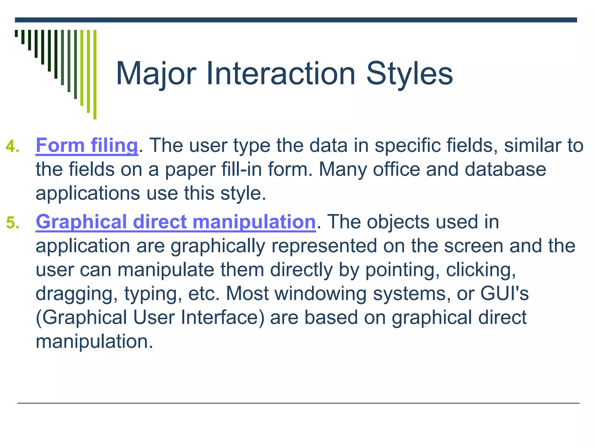 Major Interaction Styles
4. Form filing. The user type the data in specific fields, similar to
the fields on a paper fill-in form. Many office and database
applications use this style.
5. Graphical direct manipulation. The objects used in
application are graphically represented on the screen and the
user can manipulate them directly by pointing, clicking,
dragging, typing, etc. Most windowing systems, or GUI's
(Graphical User Interface) are based on graphical direct
manipulation.
 