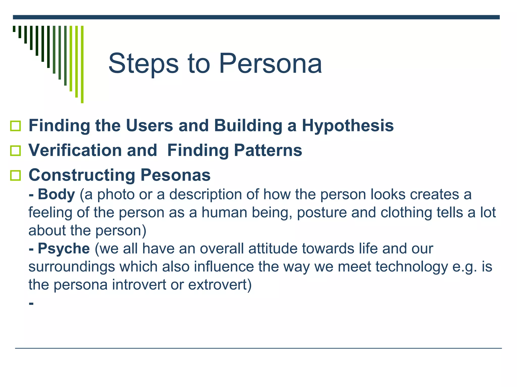 Steps to Persona
 Finding the Users and Building a Hypothesis
 Verification and Finding Patterns
 Constructing Pesonas
- Body (a photo or a description of how the person looks creates a
feeling of the person as a human being, posture and clothing tells a lot
about the person)
- Psyche (we all have an overall attitude towards life and our
surroundings which also influence the way we meet technology e.g. is
the persona introvert or extrovert)
-
 