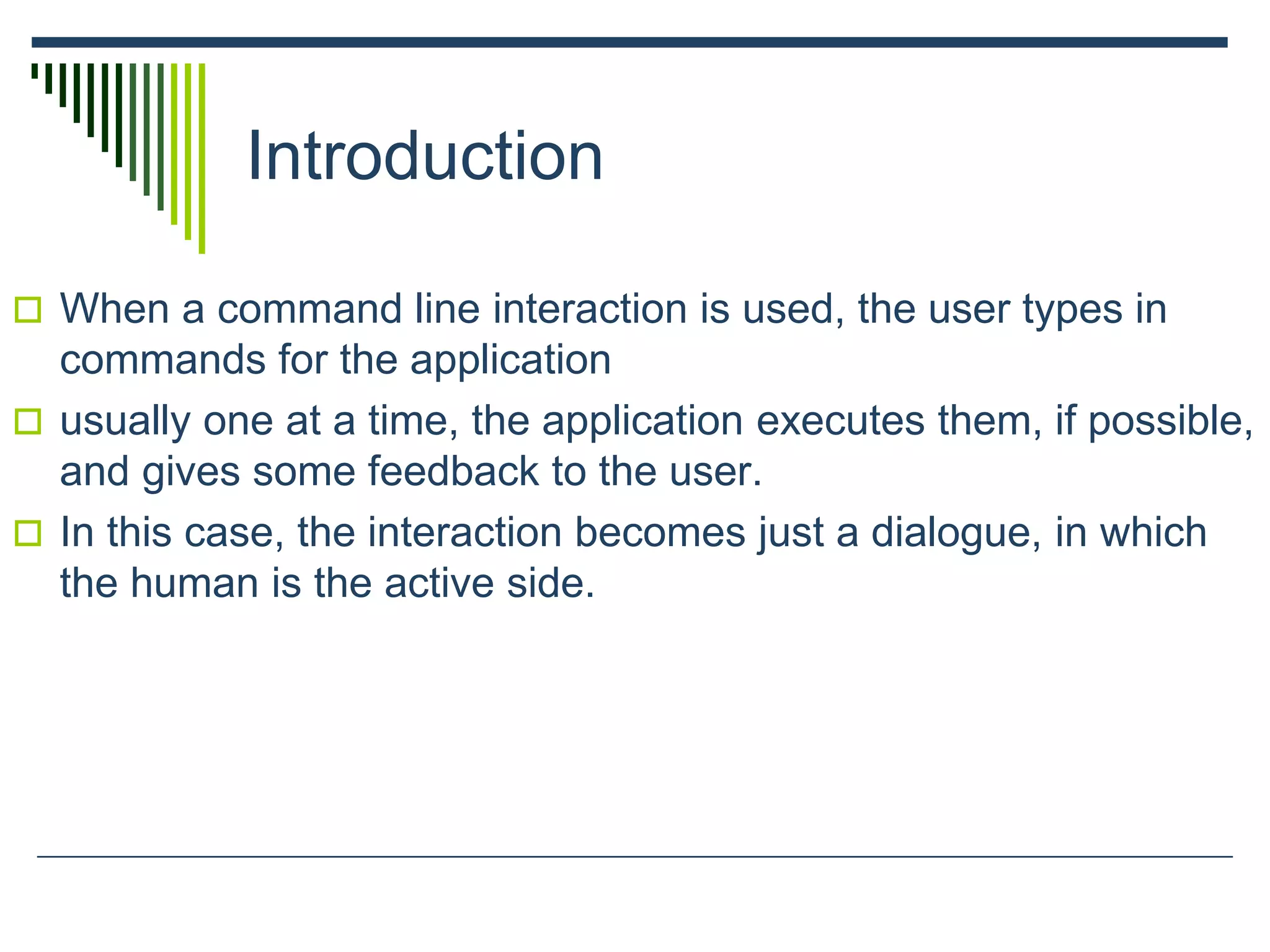 Introduction
 When a command line interaction is used, the user types in
commands for the application
 usually one at a time, the application executes them, if possible,
and gives some feedback to the user.
 In this case, the interaction becomes just a dialogue, in which
the human is the active side.
 