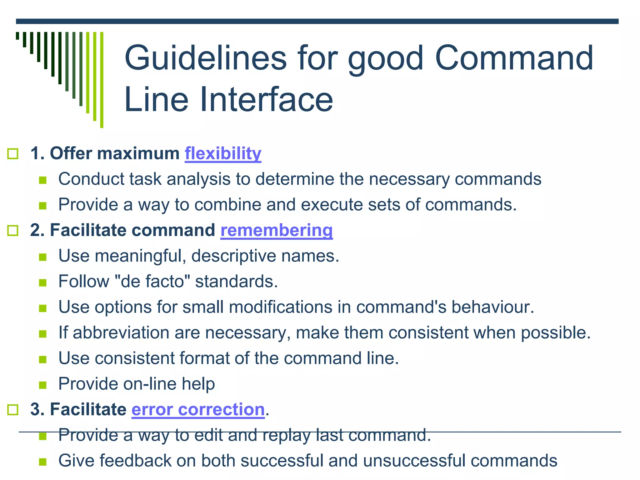 Guidelines for good Command
Line Interface
 1. Offer maximum flexibility
 Conduct task analysis to determine the necessary commands
 Provide a way to combine and execute sets of commands.
 2. Facilitate command remembering
 Use meaningful, descriptive names.
 Follow "de facto" standards.
 Use options for small modifications in command's behaviour.
 If abbreviation are necessary, make them consistent when possible.
 Use consistent format of the command line.
 Provide on-line help
 3. Facilitate error correction.
 Provide a way to edit and replay last command.
 Give feedback on both successful and unsuccessful commands
 