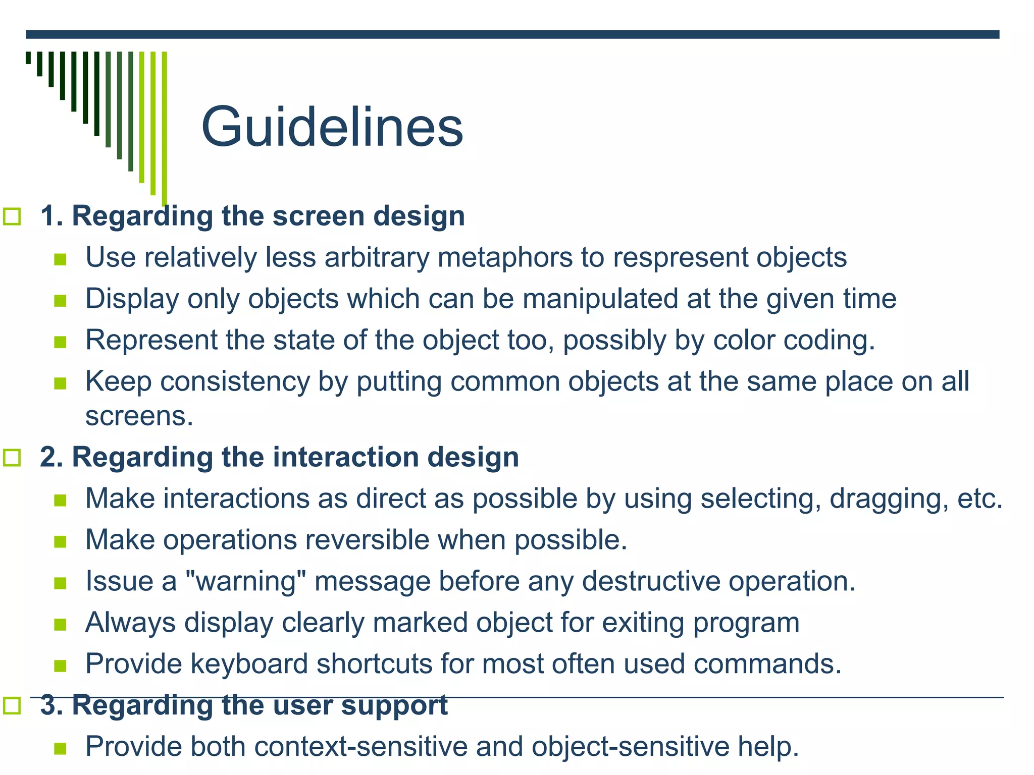 Guidelines
 1. Regarding the screen design
 Use relatively less arbitrary metaphors to respresent objects
 Display only objects which can be manipulated at the given time
 Represent the state of the object too, possibly by color coding.
 Keep consistency by putting common objects at the same place on all
screens.
 2. Regarding the interaction design
 Make interactions as direct as possible by using selecting, dragging, etc.
 Make operations reversible when possible.
 Issue a "warning" message before any destructive operation.
 Always display clearly marked object for exiting program
 Provide keyboard shortcuts for most often used commands.
 3. Regarding the user support
 Provide both context-sensitive and object-sensitive help.
 